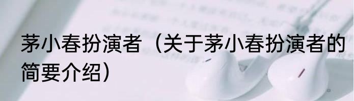 茅小春扮演者（关于茅小春扮演者的简要介绍）