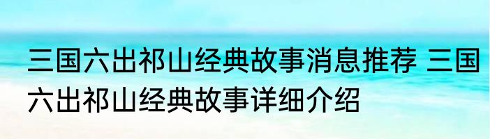 三国六出祁山经典故事消息推荐 三国六出祁山经典故事详细介绍