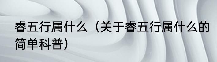 睿五行属什么（关于睿五行属什么的简单科普）