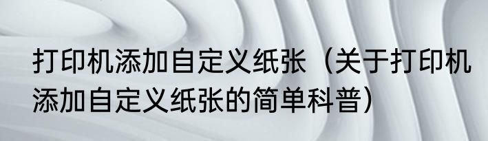 打印机添加自定义纸张（关于打印机添加自定义纸张的简单科普）
