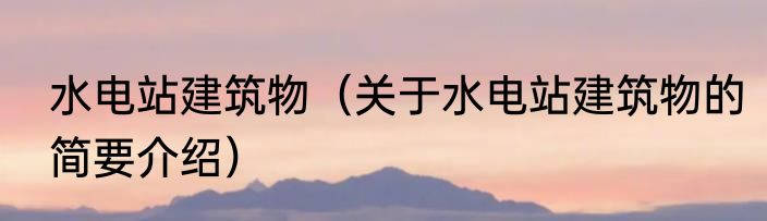 水电站建筑物（关于水电站建筑物的简要介绍）