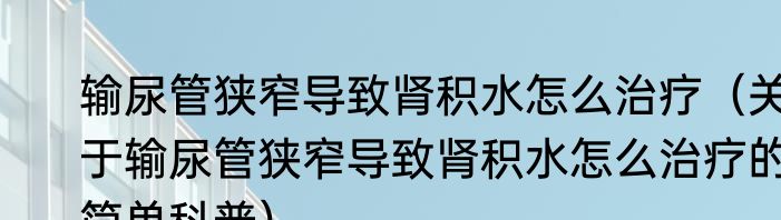 输尿管狭窄导致肾积水怎么治疗（关于输尿管狭窄导致肾积水怎么治疗的简单科普）