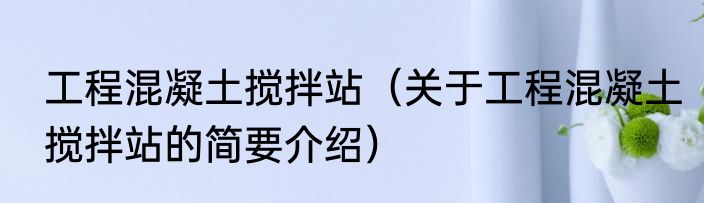 工程混凝土搅拌站（关于工程混凝土搅拌站的简要介绍）