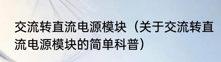 交流转直流电源模块（关于交流转直流电源模块的简单科普）