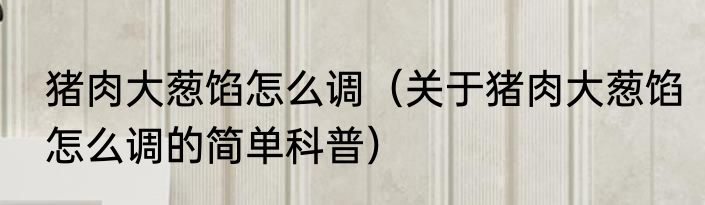 猪肉大葱馅怎么调（关于猪肉大葱馅怎么调的简单科普）