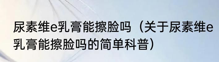 尿素维e乳膏能擦脸吗（关于尿素维e乳膏能擦脸吗的简单科普）