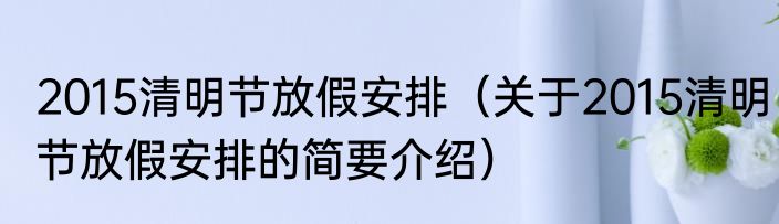 2015清明节放假安排（关于2015清明节放假安排的简要介绍）