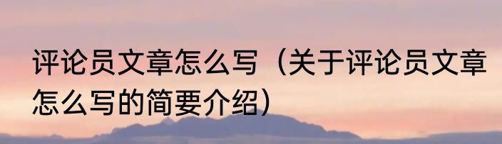 评论员文章怎么写（关于评论员文章怎么写的简要介绍）