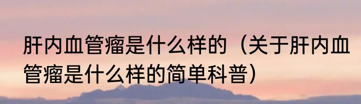 肝内血管瘤是什么样的（关于肝内血管瘤是什么样的简单科普）