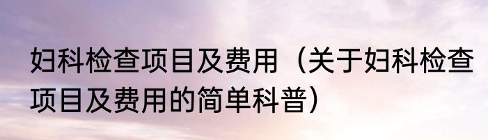 妇科检查项目及费用（关于妇科检查项目及费用的简单科普）
