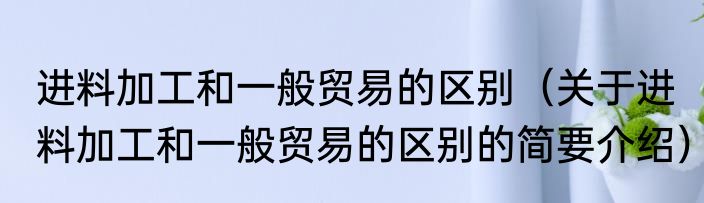 进料加工和一般贸易的区别（关于进料加工和一般贸易的区别的简要介绍）