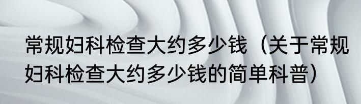 常规妇科检查大约多少钱（关于常规妇科检查大约多少钱的简单科普）