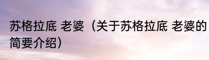 苏格拉底 老婆（关于苏格拉底 老婆的简要介绍）