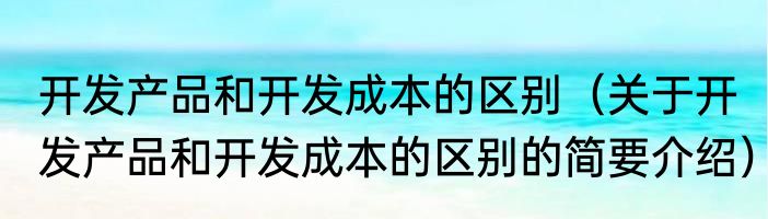 开发产品和开发成本的区别（关于开发产品和开发成本的区别的简要介绍）