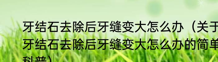 牙结石去除后牙缝变大怎么办（关于牙结石去除后牙缝变大怎么办的简单科普）
