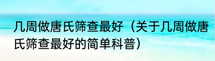 几周做唐氏筛查最好（关于几周做唐氏筛查最好的简单科普）