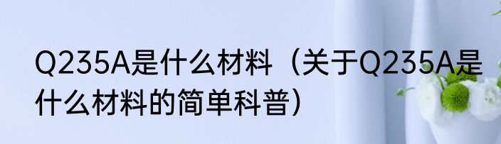 Q235A是什么材料（关于Q235A是什么材料的简单科普）