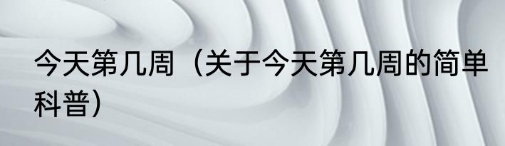 今天第几周（关于今天第几周的简单科普）