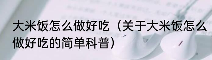 大米饭怎么做好吃（关于大米饭怎么做好吃的简单科普）