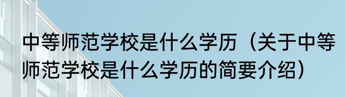 中等师范学校是什么学历（关于中等师范学校是什么学历的简要介绍）