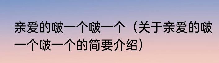 亲爱的啵一个啵一个（关于亲爱的啵一个啵一个的简要介绍）