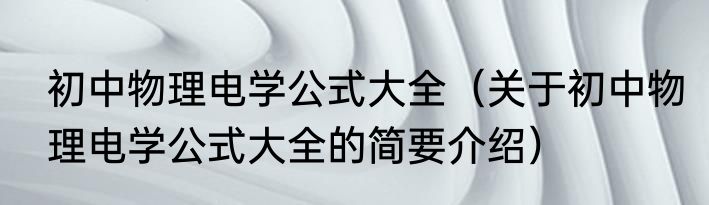 初中物理电学公式大全（关于初中物理电学公式大全的简要介绍）