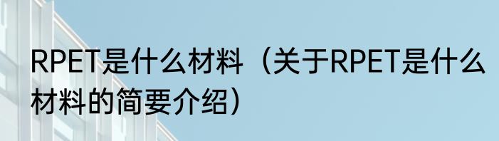 RPET是什么材料（关于RPET是什么材料的简要介绍）