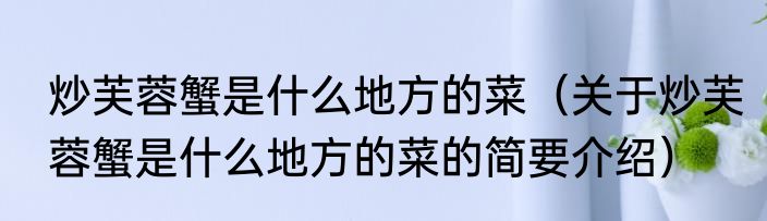 炒芙蓉蟹是什么地方的菜（关于炒芙蓉蟹是什么地方的菜的简要介绍）
