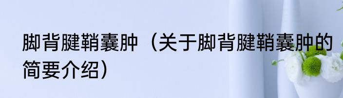 脚背腱鞘囊肿（关于脚背腱鞘囊肿的简要介绍）