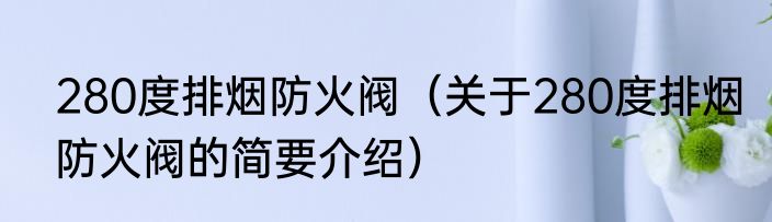 280度排烟防火阀（关于280度排烟防火阀的简要介绍）