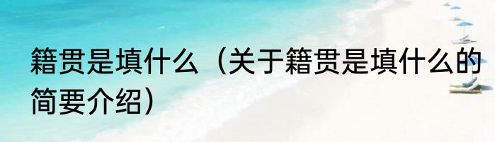 籍贯是填什么（关于籍贯是填什么的简要介绍）