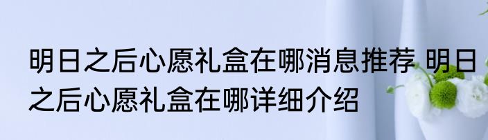 明日之后心愿礼盒在哪消息推荐 明日之后心愿礼盒在哪详细介绍