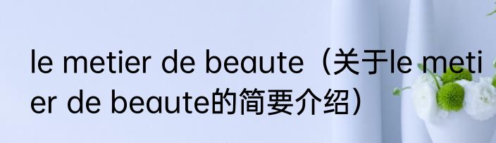 le metier de beaute（关于le metier de beaute的简要介绍）