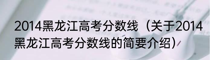 2014黑龙江高考分数线（关于2014黑龙江高考分数线的简要介绍）