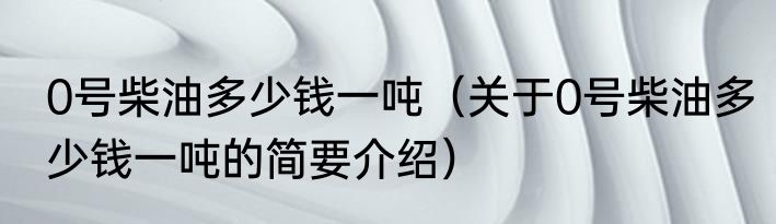 0号柴油多少钱一吨（关于0号柴油多少钱一吨的简要介绍）