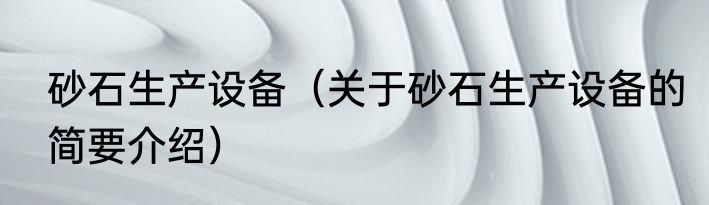 砂石生产设备（关于砂石生产设备的简要介绍）