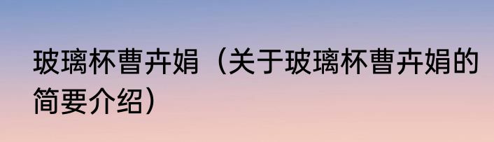 玻璃杯曹卉娟（关于玻璃杯曹卉娟的简要介绍）