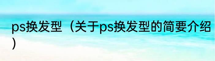 ps换发型（关于ps换发型的简要介绍）