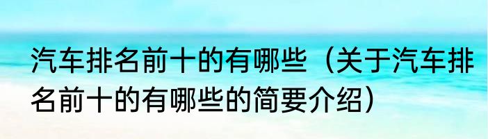汽车排名前十的有哪些（关于汽车排名前十的有哪些的简要介绍）