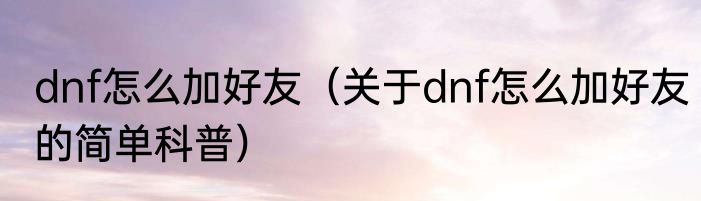 dnf怎么加好友（关于dnf怎么加好友的简单科普）