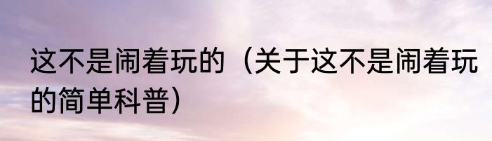 这不是闹着玩的（关于这不是闹着玩的简单科普）