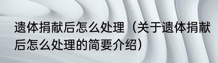 遗体捐献后怎么处理（关于遗体捐献后怎么处理的简要介绍）