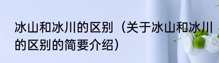 冰山和冰川的区别（关于冰山和冰川的区别的简要介绍）
