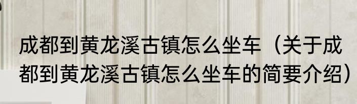 成都到黄龙溪古镇怎么坐车（关于成都到黄龙溪古镇怎么坐车的简要介绍）