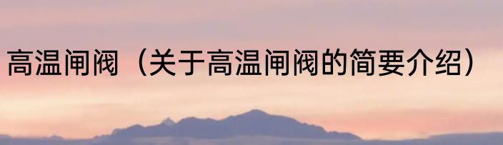 高温闸阀（关于高温闸阀的简要介绍）