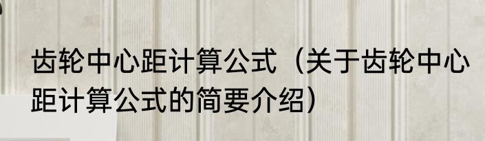 齿轮中心距计算公式（关于齿轮中心距计算公式的简要介绍）