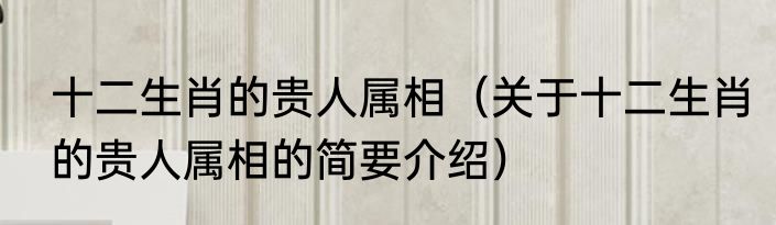 十二生肖的贵人属相（关于十二生肖的贵人属相的简要介绍）