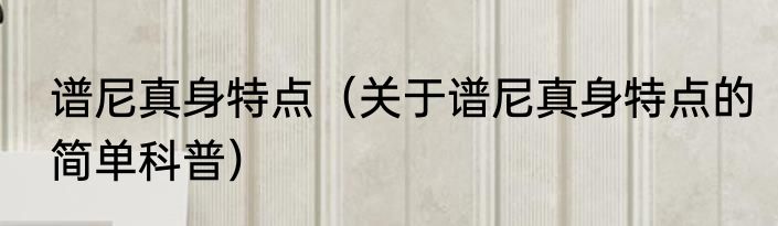 谱尼真身特点（关于谱尼真身特点的简单科普）