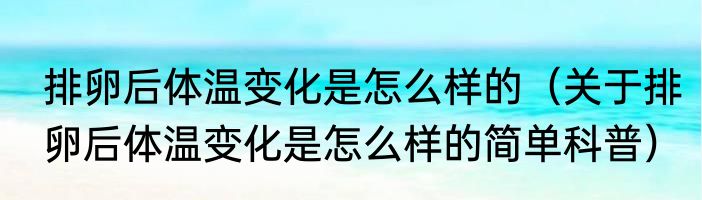 排卵后体温变化是怎么样的（关于排卵后体温变化是怎么样的简单科普）