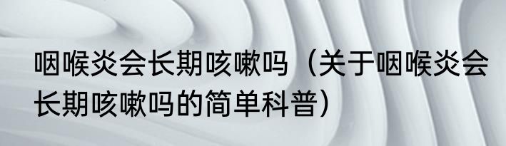 咽喉炎会长期咳嗽吗（关于咽喉炎会长期咳嗽吗的简单科普）